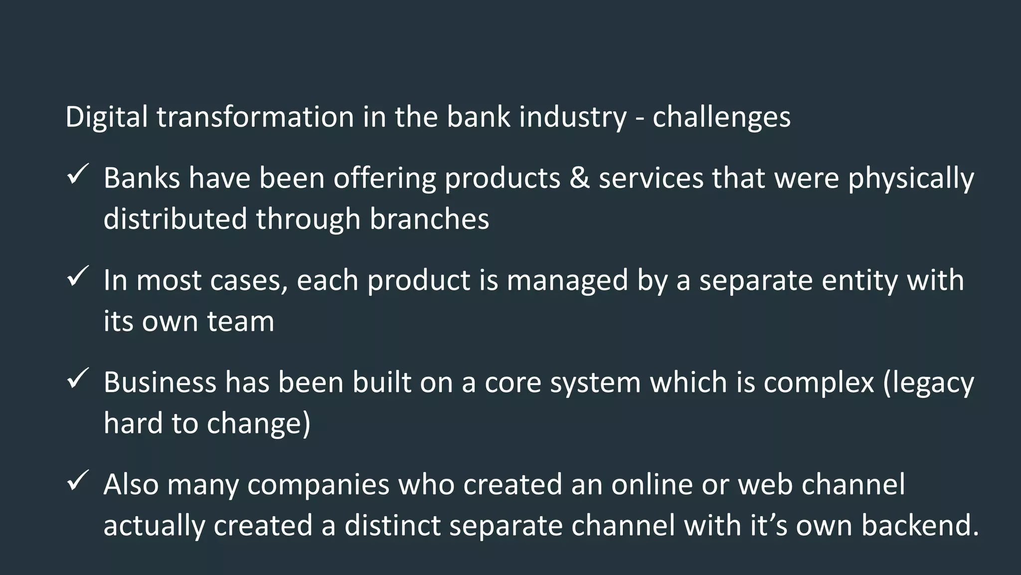 Digital transformation in the bank industry - challenges
 Banks have been offering products & services that were physically
distributed through branches
 In most cases, each product is managed by a separate entity with
its own team
 Business has been built on a core system which is complex (legacy
hard to change)
 Also many companies who created an online or web channel
actually created a distinct separate channel with it’s own backend.
 