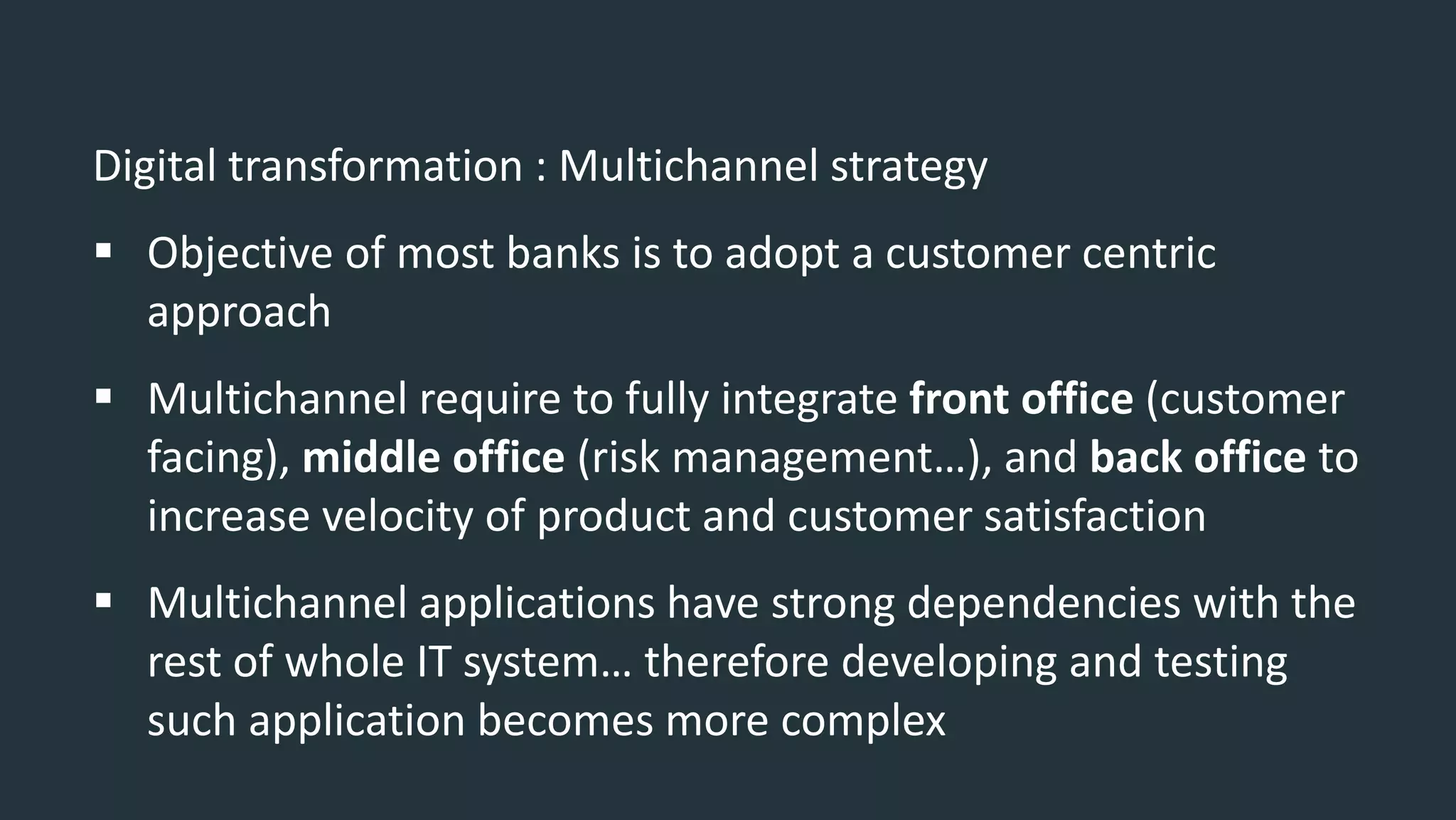 Digital transformation : Multichannel strategy
 Objective of most banks is to adopt a customer centric
approach
 Multichannel require to fully integrate front office (customer
facing), middle office (risk management…), and back office to
increase velocity of product and customer satisfaction
 Multichannel applications have strong dependencies with the
rest of whole IT system… therefore developing and testing
such application becomes more complex
 