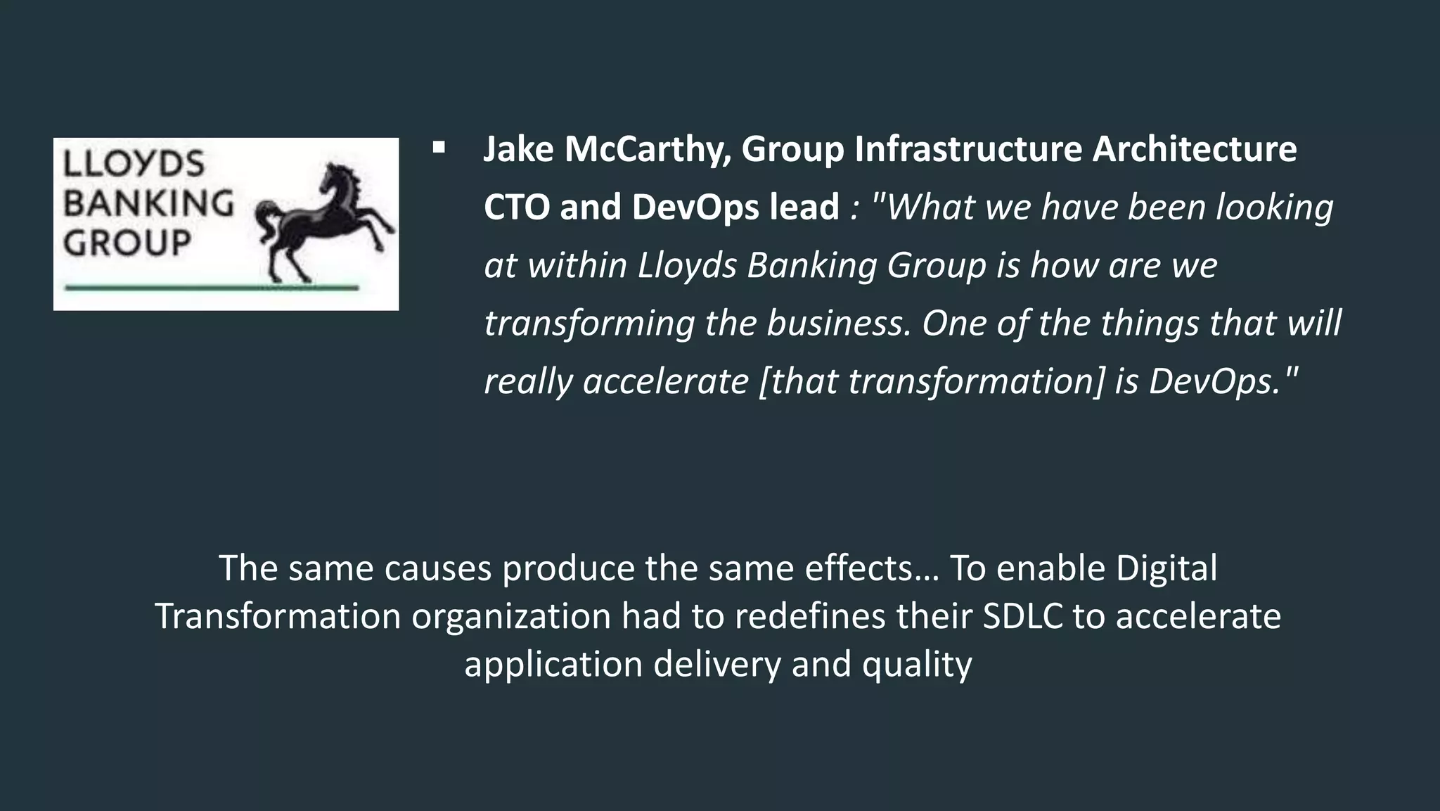  Jake McCarthy, Group Infrastructure Architecture
CTO and DevOps lead : "What we have been looking
at within Lloyds Banking Group is how are we
transforming the business. One of the things that will
really accelerate [that transformation] is DevOps."
The same causes produce the same effects… To enable Digital
Transformation organization had to redefines their SDLC to accelerate
application delivery and quality
 