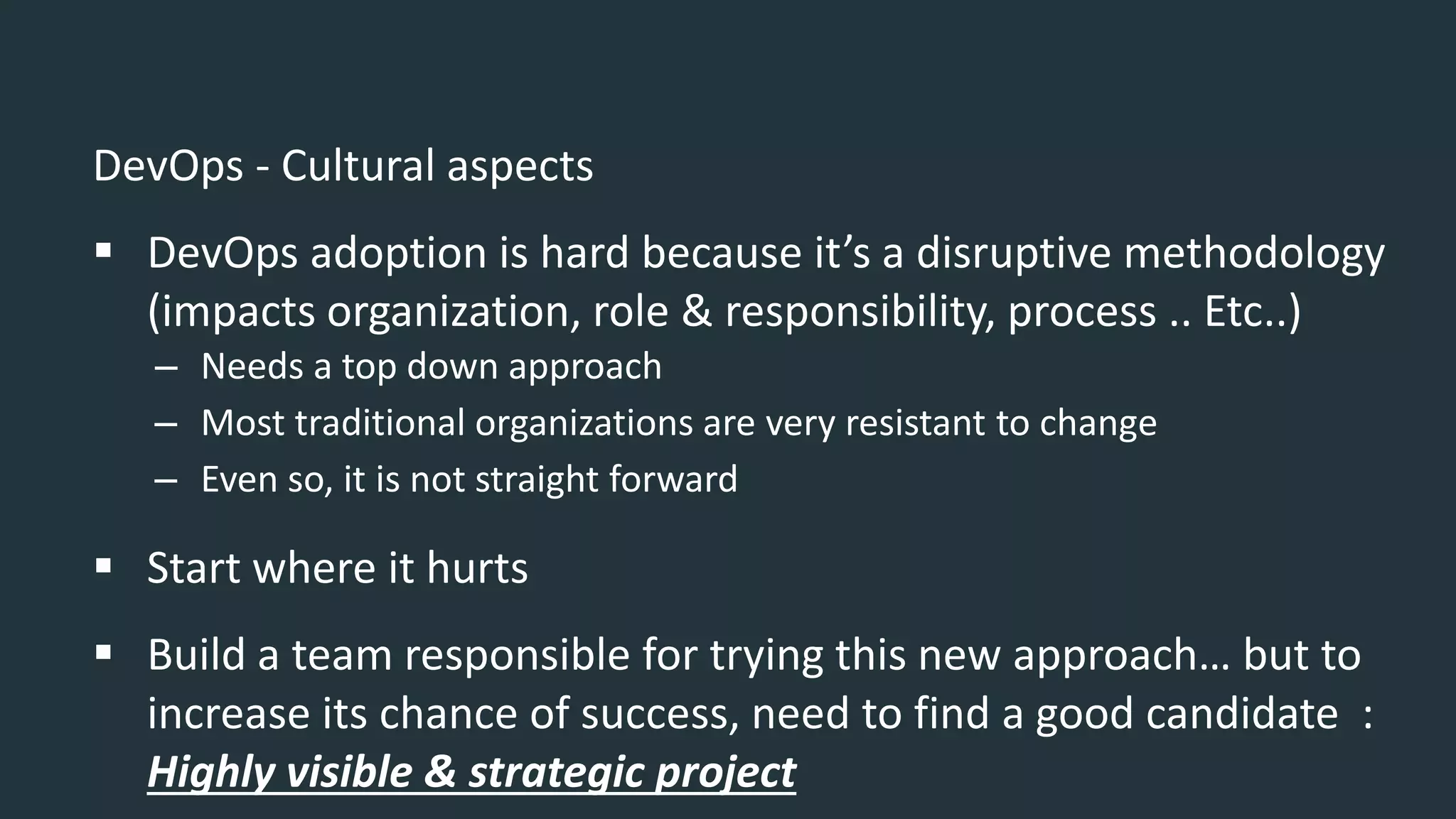 DevOps - Cultural aspects
 DevOps adoption is hard because it’s a disruptive methodology
(impacts organization, role & responsibility, process .. Etc..)
– Needs a top down approach
– Most traditional organizations are very resistant to change
– Even so, it is not straight forward
 Start where it hurts
 Build a team responsible for trying this new approach… but to
increase its chance of success, need to find a good candidate :
Highly visible & strategic project
 