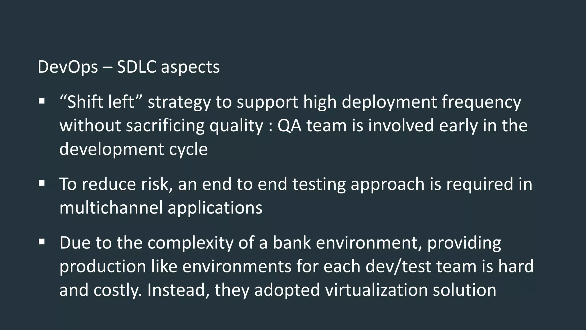 DevOps – SDLC aspects
 “Shift left” strategy to support high deployment frequency
without sacrificing quality : QA team is involved early in the
development cycle
 To reduce risk, an end to end testing approach is required in
multichannel applications
 Due to the complexity of a bank environment, providing
production like environments for each dev/test team is hard
and costly. Instead, they adopted virtualization solution
 