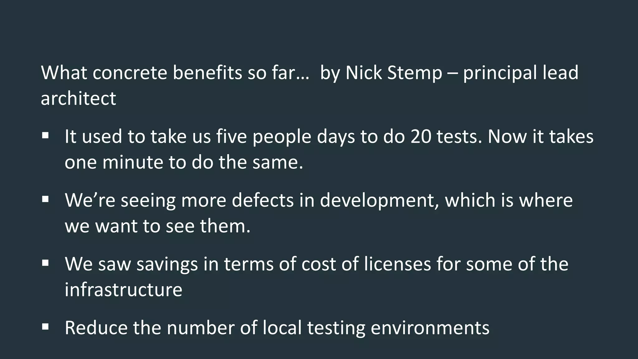 What concrete benefits so far… by Nick Stemp – principal lead
architect
 It used to take us five people days to do 20 tests. Now it takes
one minute to do the same.
 We’re seeing more defects in development, which is where
we want to see them.
 We saw savings in terms of cost of licenses for some of the
infrastructure
 Reduce the number of local testing environments
 