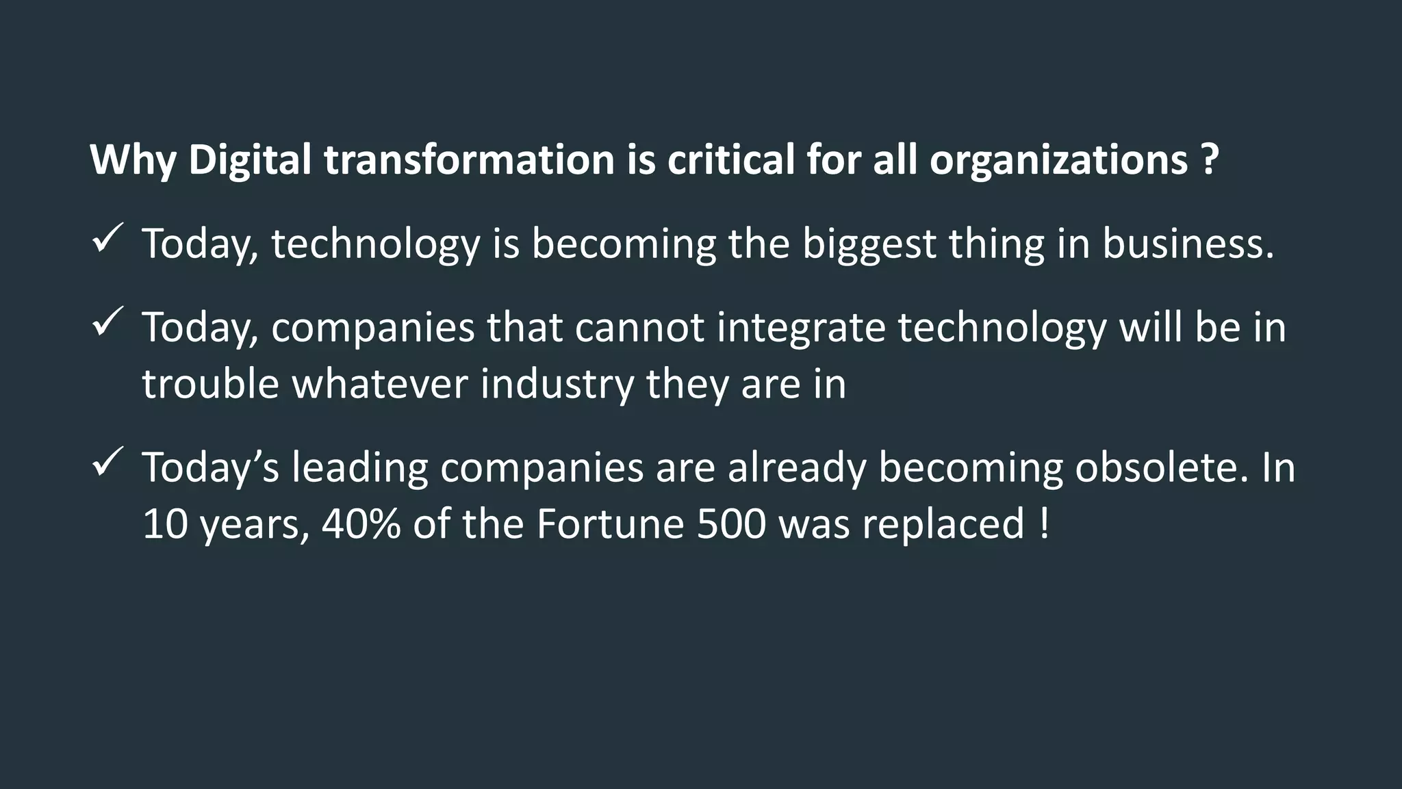Why Digital transformation is critical for all organizations ?
 Today, technology is becoming the biggest thing in business.
 Today, companies that cannot integrate technology will be in
trouble whatever industry they are in
 Today’s leading companies are already becoming obsolete. In
10 years, 40% of the Fortune 500 was replaced !
 