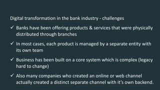 Digital transformation in the bank industry - challenges
 Banks have been offering products & services that were physically
distributed through branches
 In most cases, each product is managed by a separate entity with
its own team
 Business has been built on a core system which is complex (legacy
hard to change)
 Also many companies who created an online or web channel
actually created a distinct separate channel with it’s own backend.
 