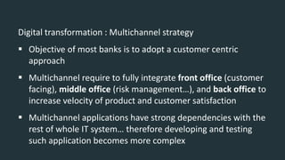Digital transformation : Multichannel strategy
 Objective of most banks is to adopt a customer centric
approach
 Multichannel require to fully integrate front office (customer
facing), middle office (risk management…), and back office to
increase velocity of product and customer satisfaction
 Multichannel applications have strong dependencies with the
rest of whole IT system… therefore developing and testing
such application becomes more complex
 
