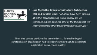  Jake McCarthy, Group Infrastructure Architecture
CTO and DevOps lead : "What we have been looking
at within Lloyds Banking Group is how are we
transforming the business. One of the things that will
really accelerate [that transformation] is DevOps."
The same causes produce the same effects… To enable Digital
Transformation organization had to redefines their SDLC to accelerate
application delivery and quality
 