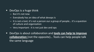  DevOps is a huge think
– But it’s not new
– Everybody has an idea of what devops is
– It is not a tool, it’s not a person our a group of people… it’s a question
of culture and organization
– Very important : it is not just dev and ops
 DevOps is about collaboration and tools can help to improve
collaboration (not the opposite)… Tools can help people talk
the same language
 