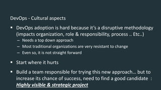 DevOps - Cultural aspects
 DevOps adoption is hard because it’s a disruptive methodology
(impacts organization, role & responsibility, process .. Etc..)
– Needs a top down approach
– Most traditional organizations are very resistant to change
– Even so, it is not straight forward
 Start where it hurts
 Build a team responsible for trying this new approach… but to
increase its chance of success, need to find a good candidate :
Highly visible & strategic project
 