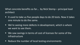 What concrete benefits so far… by Nick Stemp – principal lead
architect
 It used to take us five people days to do 20 tests. Now it takes
one minute to do the same.
 We’re seeing more defects in development, which is where
we want to see them.
 We saw savings in terms of cost of licenses for some of the
infrastructure
 Reduce the number of local testing environments
 