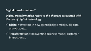 Digital transformation ?
Digital transformation refers to the changes associated with
the use of digital technology
 Digital = Investing in new technologies : mobile, big data,
analytics, etc..
 Transformation = Reinventing business model, customer
interactions…
 