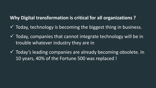 Why Digital transformation is critical for all organizations ?
 Today, technology is becoming the biggest thing in business.
 Today, companies that cannot integrate technology will be in
trouble whatever industry they are in
 Today’s leading companies are already becoming obsolete. In
10 years, 40% of the Fortune 500 was replaced !
 