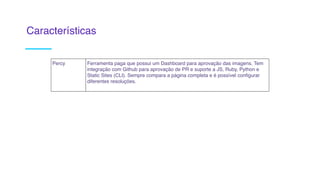 Percy Ferramenta paga que possui um Dashboard para aprovação das imagens. Tem
integração com Github para aprovação de PR e suporte a JS, Ruby, Python e
Static Sites (CLI). Sempre compara a página completa e é possível configurar
diferentes resoluções. 
Características
 