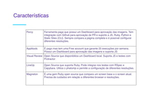 Percy Ferramenta paga que possui um Dashboard para aprovação das imagens. Tem
integração com Github para aprovação de PR e suporte a JS, Ruby, Python e
Static Sites (CLI). Sempre compara a página completa e é possível configurar
diferentes resoluções. 
Applitools É pago mas tem uma Free account que garante 25 execuções por semana.
Possui um Dashboard para aprovação das imagens e suporta JS
Visual Review Open Source que disponibiliza um Dashboard local. Suporta JS e testes com
Protractor
LineUp Open Source que suporta Ruby. Pode integrar nos testes com RSpec e
Capybara. Utiliza o phatomjs e permite a configuração de diferentes resoluções.
Magneton É uma gem Ruby open source que compara um screen base e o screen atual.
Precisa de cuidados em relação a diferentes browser e resoluções.
Características
 