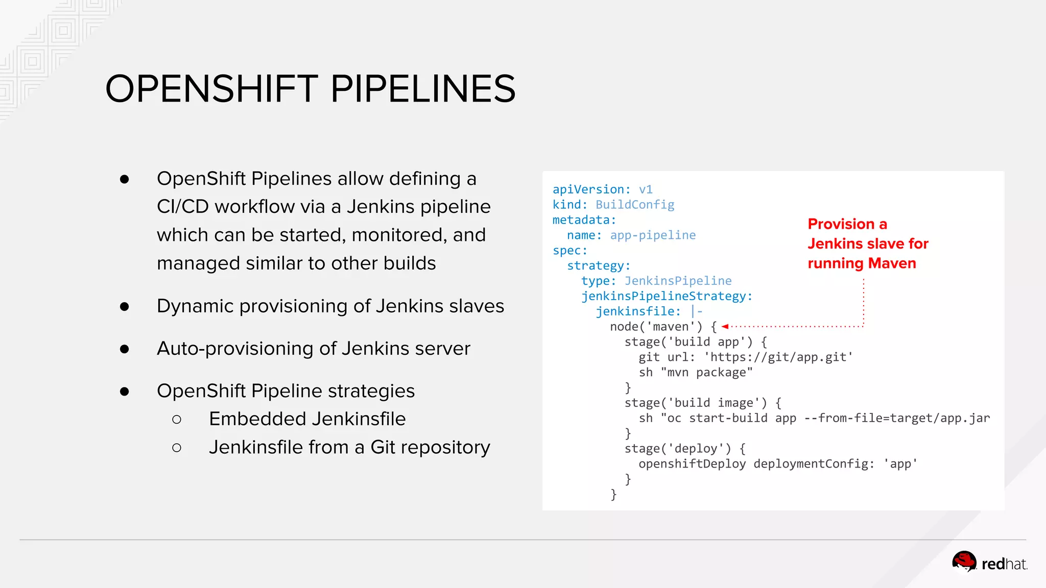 OPENSHIFT PIPELINES
● OpenShift Pipelines allow defining a
CI/CD workflow via a Jenkins pipeline
which can be started, monitored, and
managed similar to other builds
● Dynamic provisioning of Jenkins slaves
● Auto-provisioning of Jenkins server
● OpenShift Pipeline strategies
○ Embedded Jenkinsfile
○ Jenkinsfile from a Git repository
apiVersion: v1
kind: BuildConfig
metadata:
name: app-pipeline
spec:
strategy:
type: JenkinsPipeline
jenkinsPipelineStrategy:
jenkinsfile: |-
node('maven') {
stage('build app') {
git url: 'https://git/app.git'
sh "mvn package"
}
stage('build image') {
sh "oc start-build app --from-file=target/app.jar
}
stage('deploy') {
openshiftDeploy deploymentConfig: 'app'
}
}
Provision a
Jenkins slave for
running Maven
 