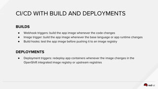 CI/CD WITH BUILD AND DEPLOYMENTS
BUILDS
● Webhook triggers: build the app image whenever the code changes
● Image trigger: build the app image whenever the base language or app runtime changes
● Build hooks: test the app image before pushing it to an image registry
DEPLOYMENTS
● Deployment triggers: redeploy app containers whenever the image changes in the
OpenShift integrated image registry or upstream registries
 