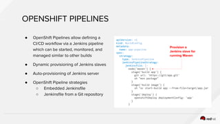 OPENSHIFT PIPELINES
● OpenShift Pipelines allow defining a
CI/CD workflow via a Jenkins pipeline
which can be started, monitored, and
managed similar to other builds
● Dynamic provisioning of Jenkins slaves
● Auto-provisioning of Jenkins server
● OpenShift Pipeline strategies
○ Embedded Jenkinsfile
○ Jenkinsfile from a Git repository
apiVersion: v1
kind: BuildConfig
metadata:
name: app-pipeline
spec:
strategy:
type: JenkinsPipeline
jenkinsPipelineStrategy:
jenkinsfile: |-
node('maven') {
stage('build app') {
git url: 'https://git/app.git'
sh "mvn package"
}
stage('build image') {
sh "oc start-build app --from-file=target/app.jar
}
stage('deploy') {
openshiftDeploy deploymentConfig: 'app'
}
}
Provision a
Jenkins slave for
running Maven
 