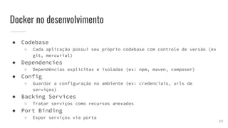 Docker no desenvolvimento
● Codebase
○ Cada aplicação possui seu próprio codebase com controle de versão (ex
git, mercurial)
● Dependencies
○ Dependências explícitas e isoladas (ex: npm, maven, composer)
● Config
○ Guardar a configuração no ambiente (ex: credenciais, urls de
serviços)
● Backing Services
○ Tratar serviços como recursos anexados
● Port Binding
○ Expor serviços via porta
13
 