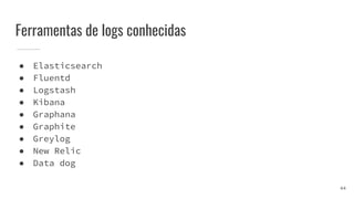 Ferramentas de logs conhecidas
● Elasticsearch
● Fluentd
● Logstash
● Kibana
● Graphana
● Graphite
● Greylog
● New Relic
● Data dog
44
 