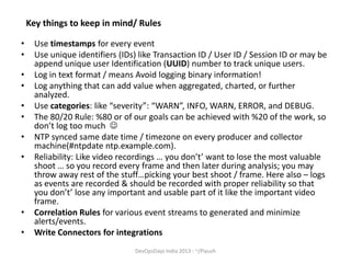 Key things to keep in mind/ Rules
•
•
•
•
•
•
•
•

•
•

Use timestamps for every event
Use unique identifiers (IDs) like Transaction ID / User ID / Session ID or may be
append unique user Identification (UUID) number to track unique users.
Log in text format / means Avoid logging binary information!
Log anything that can add value when aggregated, charted, or further
analyzed.
Use categories: like “severity”: “WARN”, INFO, WARN, ERROR, and DEBUG.
The 80/20 Rule: %80 or of our goals can be achieved with %20 of the work, so
don’t log too much 
NTP synced same date time / timezone on every producer and collector
machine(#ntpdate ntp.example.com).
Reliability: Like video recordings … you don’t’ want to lose the most valuable
shoot … so you record every frame and then later during analysis; you may
throw away rest of the stuff…picking your best shoot / frame. Here also – logs
as events are recorded & should be recorded with proper reliability so that
you don’t’ lose any important and usable part of it like the important video
frame.
Correlation Rules for various event streams to generated and minimize
alerts/events.
Write Connectors for integrations
DevOpsDays India 2013 : ~/Piyush

 