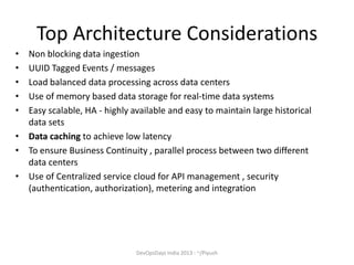 Top Architecture Considerations
•
•
•
•
•

Non blocking data ingestion
UUID Tagged Events / messages
Load balanced data processing across data centers
Use of memory based data storage for real-time data systems
Easy scalable, HA - highly available and easy to maintain large historical
data sets
• Data caching to achieve low latency
• To ensure Business Continuity , parallel process between two different
data centers
• Use of Centralized service cloud for API management , security
(authentication, authorization), metering and integration

DevOpsDays India 2013 : ~/Piyush

 