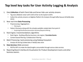 Top level key tasks for User Activity Logging & Analysis
1. Data Collection of both Client-Side and Server-Side user activity streams
•
•

Tag every Website visitor with UUID similar to the System UUID’s
Collect the activity streams on BigData Platform for Analysis through Kafka Queues & NoSQL data
stores

2. Near real-time Data Processing
•

Preprocessing / Aggregations
•

•

Filtering etc.

Pattern Discovery along with the already available cooked data from point 4
•

Clustering/Classification/association discovery/Sequence Mining

3. Rule Engine / recommendations algorithms
•
•

Rule Engine : Building effective business rule engine / Correlate Events
Content-based filtering / Collaborative Filtering

4. Batch Processing / post processing using Hadoop Ecosystem
•

Analysis & Storing Cooked data in NoSQL data store

5. Data Services (Web-services)
•

RESTful API’s to make the data/insights consumable through various data services

6. Reporting/Search interface & Visualization for Product Development teams and other
business owners.

DevOpsDays India 2013 : ~/Piyush

 