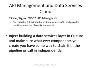 API Management and Data Services
Cloud
• 3Scale / Nginx , WSO2: API Manager etc
– For centralized distributed repository to serve API’s and provides
throttling,meetring, Security features etc.

• Inject building a data services layer in Culture
and make sure what ever components you
create you have some way to chain it in the
pipeline or call in independently.

DevOpsDays India 2013 : ~/Piyush

 