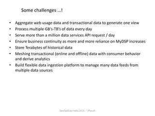 Some challenges …!
•
•
•
•
•
•

Aggregate web usage data and transactional data to generate one view
Process multiple GB's-TB’s of data every day
Serve more than a million data services API request / day
Ensure business continuity as more and more reliance on MyDSP increases
Store Terabytes of historical data
Meshing transactional (online and offline) data with consumer behavior
and derive analytics
• Build flexible data ingestion platform to manage many data feeds from
multiple data sources

DevOpsDays India 2013 : ~/Piyush

 