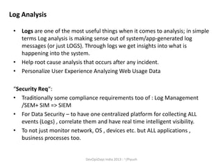 Log Analysis
• Logs are one of the most useful things when it comes to analysis; in simple
terms Log analysis is making sense out of system/app-generated log
messages (or just LOGS). Through logs we get insights into what is
happening into the system.
• Help root cause analysis that occurs after any incident.
• Personalize User Experience Analyzing Web Usage Data
“Security Req“:
• Traditionally some compliance requirements too of : Log Management
/SEM+ SIM => SIEM
• For Data Security – to have one centralized platform for collecting ALL
events (Logs) , correlate them and have real time intelligent visibility.
• To not just monitor network, OS , devices etc. but ALL applications ,
business processes too.

DevOpsDays India 2013 : ~/Piyush

 