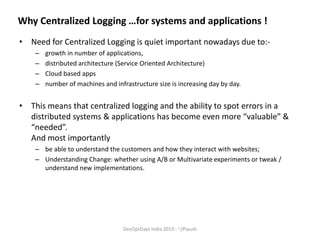 Why Centralized Logging …for systems and applications !
• Need for Centralized Logging is quiet important nowadays due to:–
–
–
–

growth in number of applications,
distributed architecture (Service Oriented Architecture)
Cloud based apps
number of machines and infrastructure size is increasing day by day.

• This means that centralized logging and the ability to spot errors in a
distributed systems & applications has become even more “valuable” &
“needed”.
And most importantly
– be able to understand the customers and how they interact with websites;
– Understanding Change: whether using A/B or Multivariate experiments or tweak /
understand new implementations.

DevOpsDays India 2013 : ~/Piyush

 