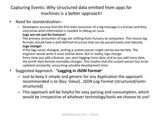Capturing Events: Why structured data emitted from apps for
machines is a better approach!
• Need for standardization:– Developers assume that the first level consumer of a log message is a human and they
only know what information is needed to debug an issue.
Logs are not just for humans!
The primary consumers of logs are shifting from humans to computers. This means log
formats should have a well-defined structure that can be parsed easily and robustly.
Logs change!
If the logs never changed, writing a custom parser might not be too terrible. The
engineer would write it once and be done. But in reality, logs change.
Every time you add a feature, you start logging more data, and as you add more data,
the printf-style format inevitably changes. This implies that the custom parser has to be
updated constantly, consuming valuable development time.

• Suggested Approach : “Logging in JSON Format”
– Just to keep it simple and generic for any Application the approach
recommended is to {Key: Value} , JSON Log Format (structured/semistructured).
– This approach will be helpful for easy parsing and consumption, which
would be irrespective of whatever technology/tools we choose to use!

DevOpsDays India 2013 : ~/Piyush

 