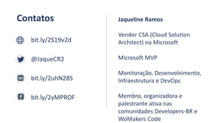 Contatos
bit.ly/2S19v2d
@JaqueCR2
bit.ly/2uhN28S
bit.ly/2yMPROF
Jaqueline Ramos
Vendor CSA (Cloud Solution
Architect) na Microsoft
Microsoft MVP
Monitoração, Desenvolvimento,
Infraestrutura e DevOps
Membro, organizadora e
palestrante ativa nas
comunidades Developers-BR e
WoMakers Code
 