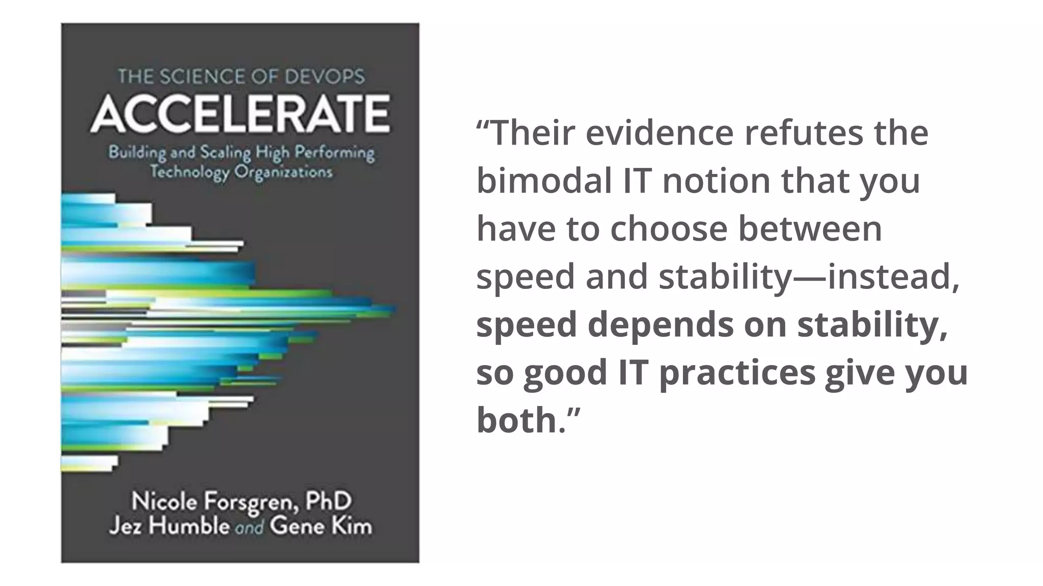 “Their evidence refutes the
bimodal IT notion that you
have to choose between
speed and stability—instead,
speed depends on stability,
so good IT practices give you
both.”
 