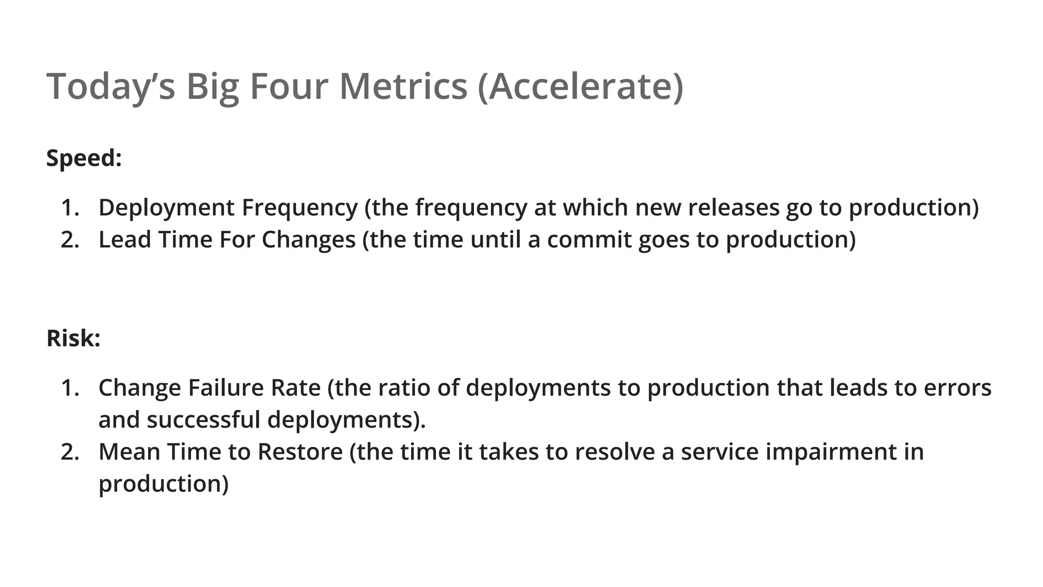 Today’s Big Four Metrics (Accelerate)
Speed:
1. Deployment Frequency (the frequency at which new releases go to production)
2. Lead Time For Changes (the time until a commit goes to production)
Risk:
1. Change Failure Rate (the ratio of deployments to production that leads to errors
and successful deployments).
2. Mean Time to Restore (the time it takes to resolve a service impairment in
production)
 