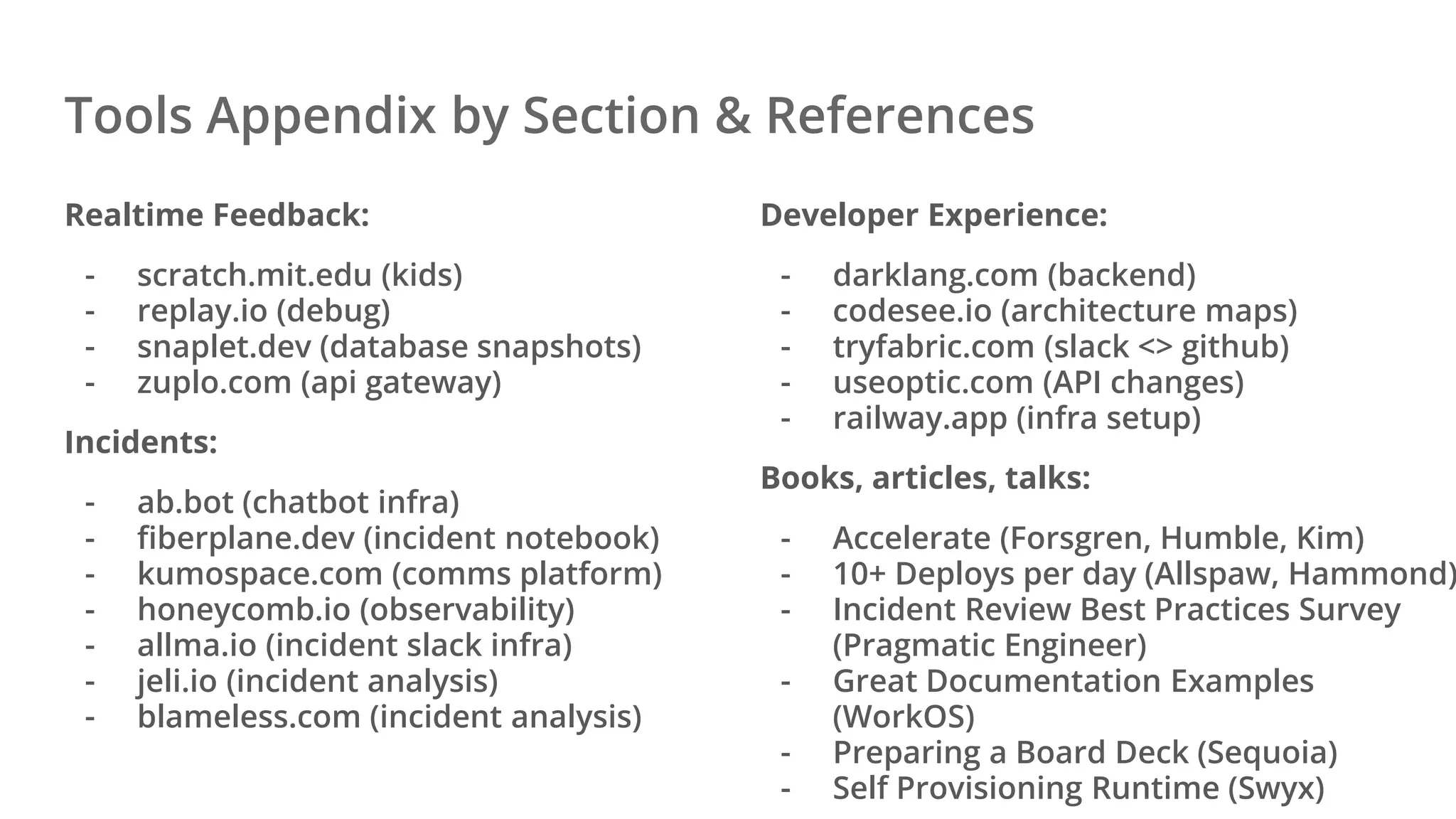 Tools Appendix by Section & References
Realtime Feedback:
- scratch.mit.edu (kids)
- replay.io (debug)
- snaplet.dev (database snapshots)
- zuplo.com (api gateway)
Incidents:
- ab.bot (chatbot infra)
- fiberplane.dev (incident notebook)
- kumospace.com (comms platform)
- honeycomb.io (observability)
- allma.io (incident slack infra)
- jeli.io (incident analysis)
- blameless.com (incident analysis)
Developer Experience:
- darklang.com (backend)
- codesee.io (architecture maps)
- tryfabric.com (slack <> github)
- useoptic.com (API changes)
- railway.app (infra setup)
Books, articles, talks:
- Accelerate (Forsgren, Humble, Kim)
- 10+ Deploys per day (Allspaw, Hammond)
- Incident Review Best Practices Survey
(Pragmatic Engineer)
- Great Documentation Examples
(WorkOS)
- Preparing a Board Deck (Sequoia)
- Self Provisioning Runtime (Swyx)
 
