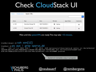 @remibergsma@neubauerf
Check CloudStack UI
Wait until the systemVMs are ready.This may take ~15 minutes.
[root@mct-devops1 ~]# ssh xen[12]
[root@xen1 ~]# ps aux | grep sparse_dd
root 1353 1.4 1.1 39432 9216 ? Ssl 20:24 0:05 /opt/xensource/libexec/sparse_dd -machine -src /dev/sm/backend/
78293f80-ab8d-441e-a4b9-2960d10fb8ac/c238e898-6f0e-408d-b1d2-75ab7b9cf0b4 -dest /dev/sm/backend/4e3a6b07-5c85-
b570-7a4c-8b5061a229fb/2ce15cf5-3d3a-42e4-946e-5a1fa832cbc9 -size 2621440000 -prezeroed
Systemvm template copy in progress
 