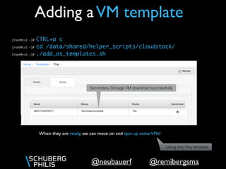 @remibergsma@neubauerf
Adding aVM template
When they are ready, we can move on and spin up someVMs!
[root@cs1 ~]# CTRL+a c
[root@cs1 ~]# cd /data/shared/helper_scripts/cloudstack/
[root@cs1 ~]# ./add_os_templates.sh
Secondary Storage VM download successfully
Using this Tiny template
 