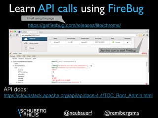 @remibergsma@neubauerf
Learn API calls using FireBug
API docs: 
https://cloudstack.apache.org/api/apidocs-4.4/TOC_Root_Admin.html
https://getﬁrebug.com/releases/lite/chrome/
Use this icon to start FireBug
Install using this page
 
