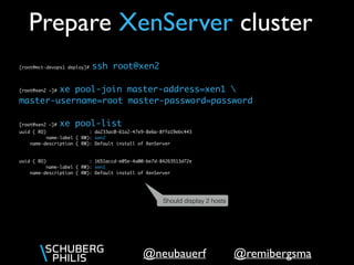 @remibergsma@neubauerf
[root@mct-devops1 deploy]# ssh root@xen2
[root@xen2 ~]# xe pool-join master-address=xen1 
master-username=root master-password=password
[root@xen2 ~]# xe host-list
uuid ( RO) : da233ac0-61a2-47e9-8e6a-8ffa19ebc443
name-label ( RW): xen2
name-description ( RW): Default install of XenServer
uuid ( RO) : 1651accd-e05e-4a00-be7d-84263513d72e
name-label ( RW): xen1
name-description ( RW): Default install of XenServer
Prepare XenServer cluster
Should display 2 hosts
In reality, you’d also turn on poolHA
 