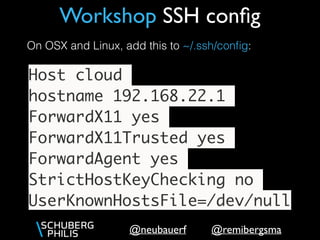 @remibergsma@neubauerf
Workshop SSH conﬁg
Host cloud
hostname 192.168.22.1
ForwardX11 yes
ForwardX11Trusted yes
ForwardAgent yes
StrictHostKeyChecking no
UserKnownHostsFile=/dev/null
On OSX and Linux, add this to ~/.ssh/conﬁg:
 