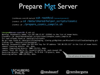 @remibergsma@neubauerf
[root@devops-cosmic99 deploy]# ssh root@cs1 (password=password) 
[root@cs1 ~]# cd /data/shared/helper_scripts/cosmic
[root@cs1 ~]# ./prepare_cosmic_compile.sh
Prepare Mgt Server
This will setup all dependencies
 