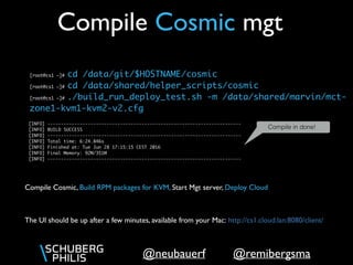 @remibergsma@neubauerf
[root@cs1 ~]# cd /data/git/$HOSTNAME/cosmic
[root@cs1 ~]# cd /data/shared/helper_scripts/cosmic
[root@cs1 ~]# ./build_run_deploy_test.sh -m /data/shared/marvin/mct-
zone1-kvm1-kvm2-v2.cfg
Compile Cosmic mgt
Compile in done!
The UI should be up after a few minutes, available from your Mac: http://cs1.cloud.lan:8080/client/
[INFO] ------------------------------------------------------------------------
[INFO] BUILD SUCCESS
[INFO] ------------------------------------------------------------------------
[INFO] Total time: 6:24.846s
[INFO] Finished at: Tue Jun 28 17:15:15 CEST 2016
[INFO] Final Memory: 92M/351M
[INFO] ------------------------------------------------------------------------
Compile Cosmic, Build RPM packages for KVM, Start Mgt server, Deploy Cloud
 