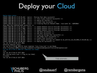 @remibergsma@neubauerf
Deploy your Cloud
Deploy data center..
[INFO] 2016-06-28 17:45:45,452 - marvin - Parsing Test data successful
[INFO] 2016-06-28 17:45:45,719 - marvin - === Test Client Creation Successful ===
[INFO] 2016-06-28 17:45:45,728 - marvin - === Deploy DC Started ===
[INFO] 2016-06-28 17:45:46,191 - marvin - === Create Zone Successful ===
[INFO] 2016-06-28 17:45:51,409 - marvin - === Creating Physical Network Name : mcct-pnet Id : 6d4920bd-
a52a-49a4-91df-826f3d37ee85 Successful ===
[INFO] 2016-06-28 17:46:16,913 - marvin - === Update Network Service Provider Successfull ===
[INFO] 2016-06-28 17:46:27,086 - marvin - === Update Network Service Provider Successfull ===
[INFO] 2016-06-28 17:46:37,270 - marvin - === Update Network Service Provider Successfull ===
[INFO] 2016-06-28 17:47:46,764 - marvin - === Add Host Successful ===
[INFO] 2016-06-28 17:48:50,170 - marvin - === Add Host Successful ===
[INFO] 2016-06-28 17:49:50,717 - marvin - === Creating Storage Pool Successful ===
[INFO] 2016-06-28 17:49:50,881 - marvin - === Add Image Store Successful ===
[INFO] 2016-06-28 17:49:50,932 - marvin - === Enable Zone Successful ===
[INFO] 2016-06-28 17:49:50,935 - marvin - === Data Center Settings are dumped to dc_entries_Jun_28_2016_17_49_50.obj ===
[INFO] 2016-06-28 17:49:50,942 - marvin - === Deploy DC Successful ===
Tue Jun 28 17:49:50 CEST 2016
Checking template status..
Tue Jun 28 17:56:06 2016 At least template 'tiny linux kvm' is not Ready
http://localhost:8096/client/api?command=listTemplates&templatefilter=all&response=json
Tue Jun 28 17:56:21 2016 All templates are ready!
True
Tue Jun 28 17:56:22 CEST 2016
Not running tests (use -t flag to run them)
Finished
Tue Jun 28 17:56:22 CEST 2016
Fully automatic….
 