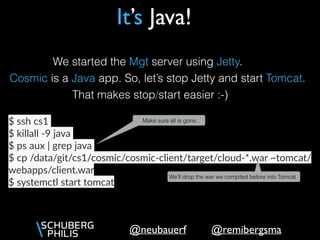@remibergsma@neubauerf
We started the Mgt server using Jetty.
Cosmic is a Java app. So, let’s stop Jetty and start Tomcat.
That makes stop/start easier :-)
$ ssh cs1
$ killall -9 java
$ ps aux | grep java
$ cp /data/git/cs1/cosmic/cosmic-client/target/cloud-*.war ~tomcat/
webapps/client.war
$ systemctl start tomcat
We’ll drop the war we compiled before into Tomcat
It’s Java!
Make sure all is gone..
 