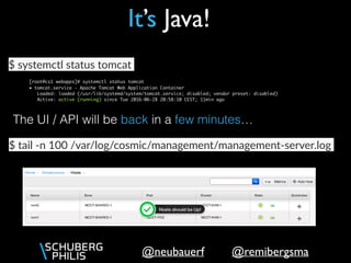 @remibergsma@neubauerf
It’s Java!
[root@cs1 webapps]# systemctl status tomcat
● tomcat.service - Apache Tomcat Web Application Container
Loaded: loaded (/usr/lib/systemd/system/tomcat.service; disabled; vendor preset: disabled)
Active: active (running) since Tue 2016-06-28 20:58:10 CEST; 11min ago
$ systemctl status tomcat
The UI / API will be back in a few minutes…
$ tail -n 100 /var/log/cosmic/management/management-server.log
 