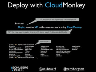 @remibergsma@neubauerf
Deploy with CloudMonkey
Deploy another VM in the same network, using CloudMonkey.
Exercise:
TIP: You may want to deploy one via UI ﬁrst and watch FireBug send API calls…
TIP: You can do this by sending just one API call.
<tab><tab>
 