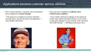 Applications became customer service vehicles
• Prior to this transition, customer service problems
were mitigated by human beings
“The goal as a company is to have customer
service that is not just the best, but legendary.” –
Sam Walton (Walmart)
• They are now mitigated by software and
infrastructure updates
“If you make customers unhappy in the physical
world, they might each tell 6 friends. If you make
customers unhappy on the Internet, they can each
tell 6,000 friends.” – Jeff Bezos (Amazon.com)
Friday, June 21, 13
 