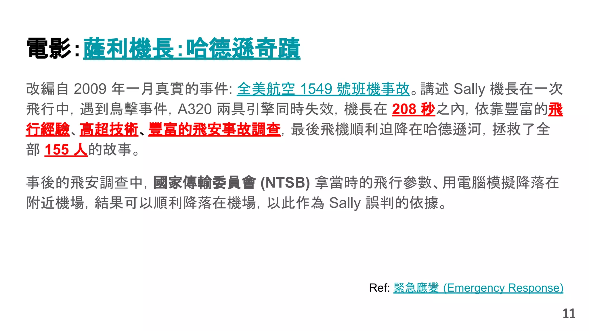 Ref: 緊急應變 (Emergency Response)
改編自 2009 年一月真實的事件: 全美航空 1549 號班機事故。講述 Sally 機長在一次
飛行中，遇到鳥擊事件，A320 兩具引擎同時失效，機長在 208 秒之內，依靠豐富的飛
行經驗、高超技術、豐富的飛安事故調查，最後飛機順利迫降在哈德遜河，拯救了全
部 155 人的故事。
事後的飛安調查中，國家傳輸委員會 (NTSB) 拿當時的飛行參數、用電腦模擬降落在
附近機場，結果可以順利降落在機場，以此作為 Sally 誤判的依據。
11
電影：薩利機長：哈德遜奇蹟
 