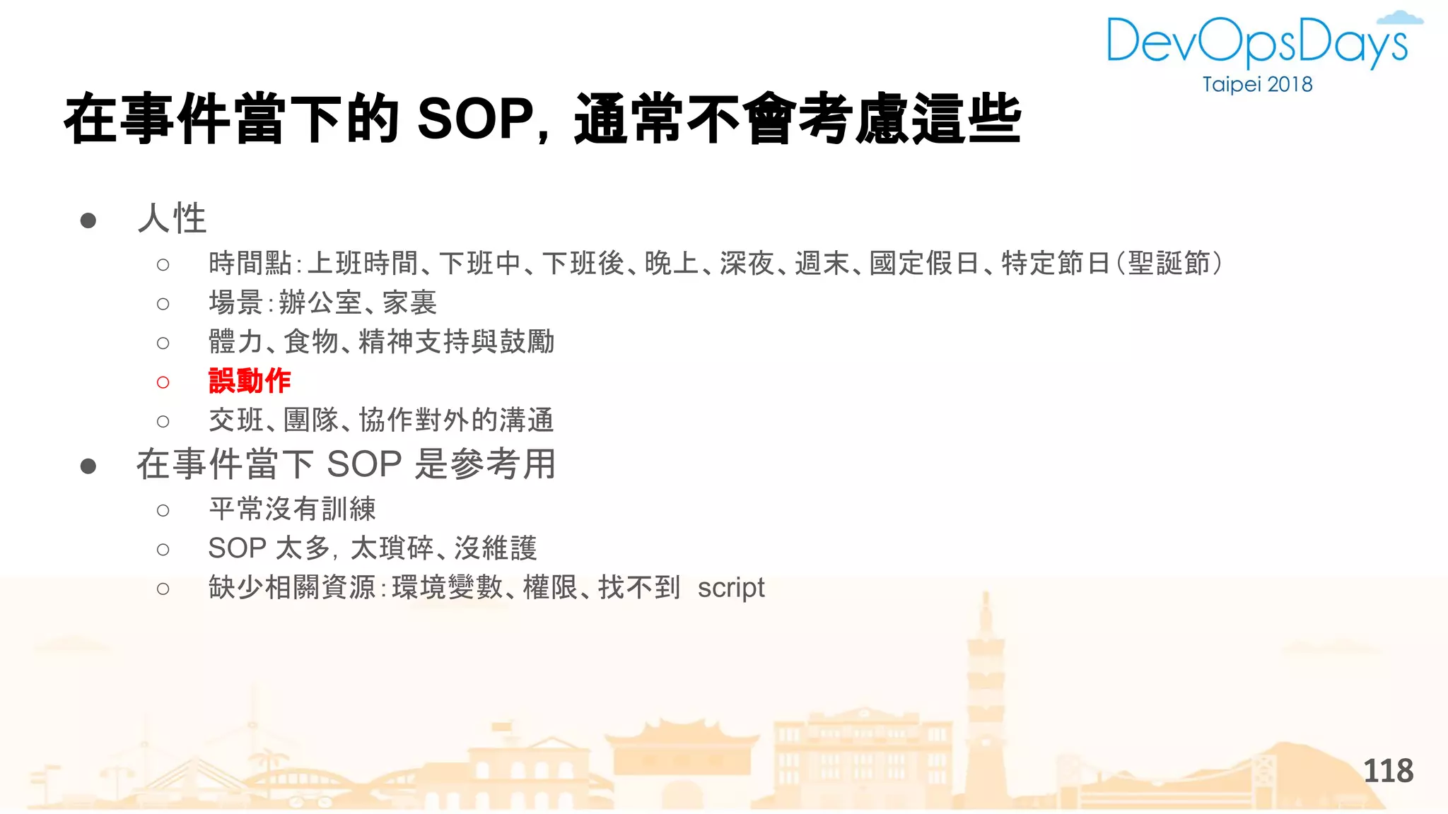 在事件當下的 SOP，通常不會考慮這些
118
● 人性
○ 時間點：上班時間、下班中、下班後、晚上、深夜、週末、國定假日、特定節日（聖誕節）
○ 場景：辦公室、家裏
○ 體力、食物、精神支持與鼓勵
○ 誤動作
○ 交班、團隊、協作對外的溝通
● 在事件當下 SOP 是參考用
○ 平常沒有訓練
○ SOP 太多，太瑣碎、沒維護
○ 缺少相關資源：環境變數、權限、找不到 script
 