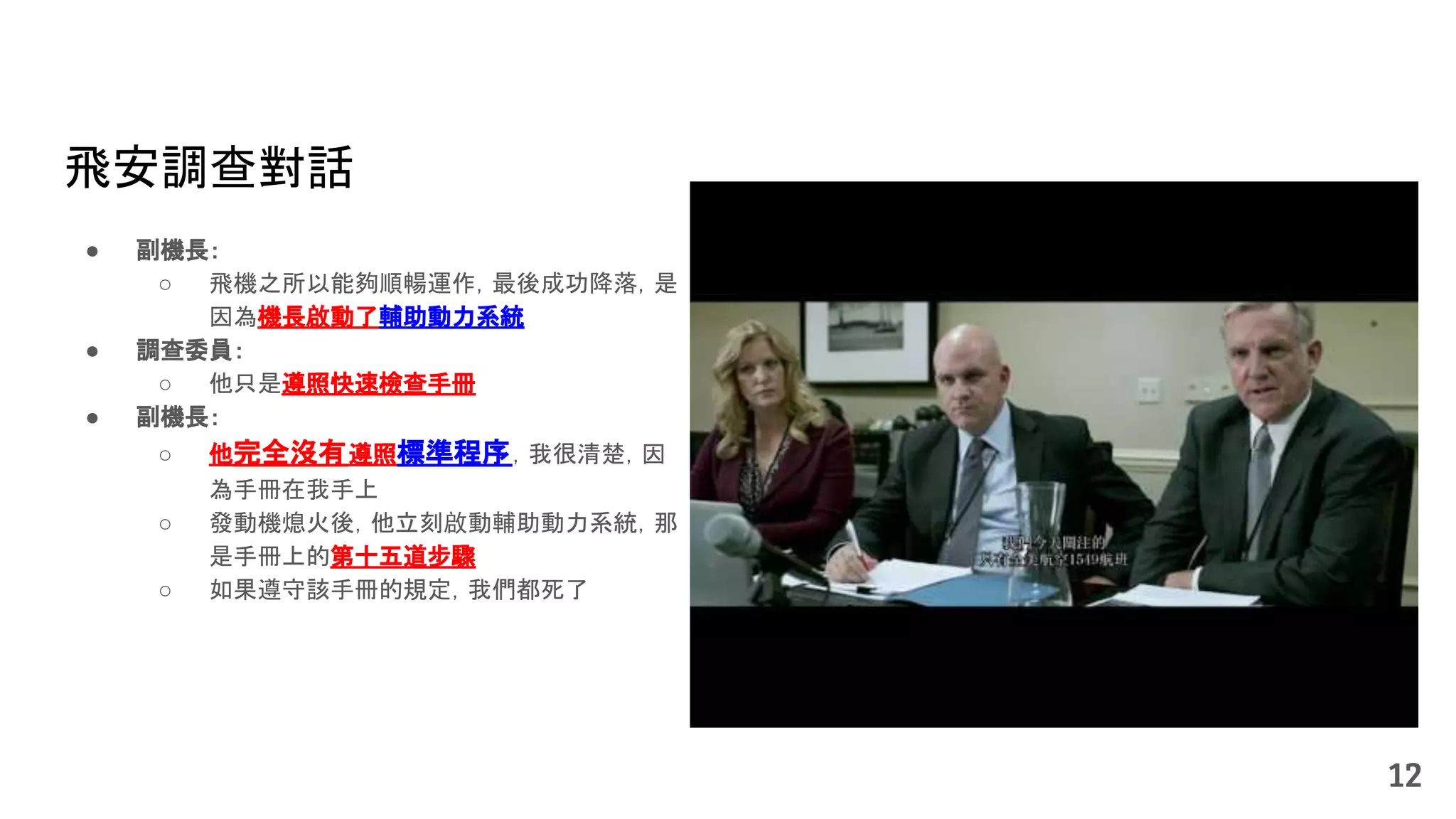 12
飛安調查對話
● 副機長：
○ 飛機之所以能夠順暢運作，最後成功降落，是
因為機長啟動了輔助動力系統
● 調查委員：
○ 他只是遵照快速檢查手冊
● 副機長：
○ 他完全沒有遵照標準程序，我很清楚，因
為手冊在我手上
○ 發動機熄火後，他立刻啟動輔助動力系統，那
是手冊上的第十五道步驟
○ 如果遵守該手冊的規定，我們都死了
 