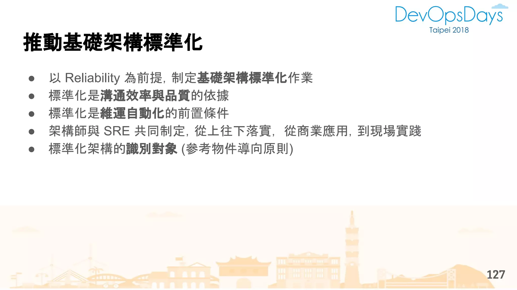 推動基礎架構標準化
127
● 以 Reliability 為前提，制定基礎架構標準化作業
● 標準化是溝通效率與品質的依據
● 標準化是維運自動化的前置條件
● 架構師與 SRE 共同制定，從上往下落實， 從商業應用，到現場實踐
● 標準化架構的識別對象 (參考物件導向原則)
 